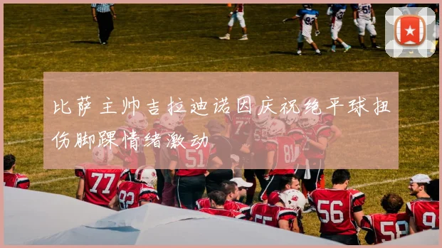 比萨主帅吉拉迪诺因庆祝绝平球扭伤脚踝情绪激动
