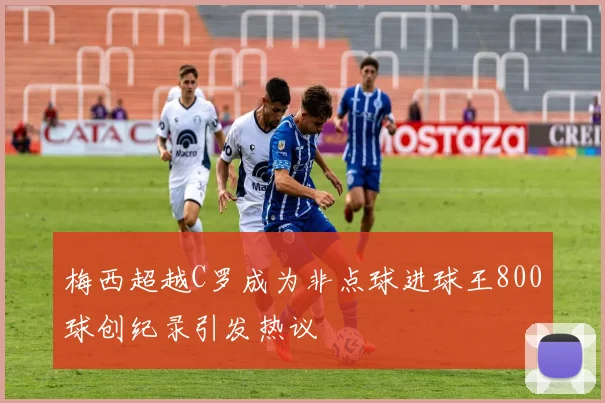 梅西超越C罗成为非点球进球王800球创纪录引发热议