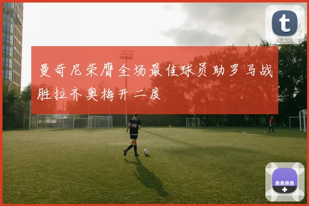 曼奇尼荣膺全场最佳球员助罗马战胜拉齐奥梅开二度