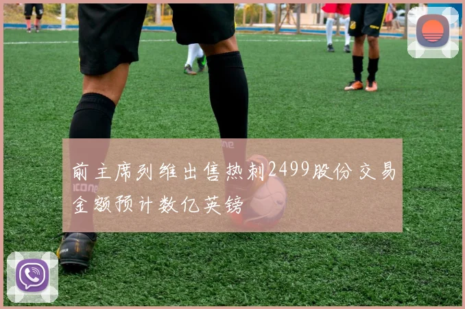 前主席列维出售热刺2499股份交易金额预计数亿英镑
