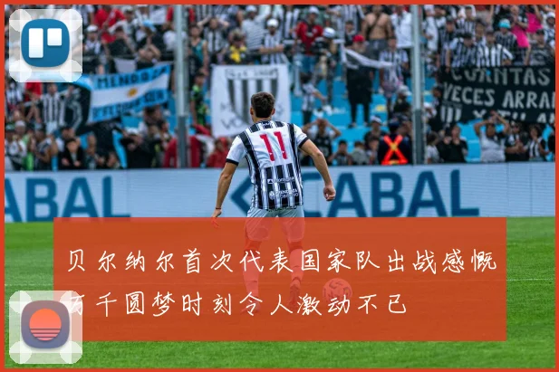 贝尔纳尔首次代表国家队出战感慨万千圆梦时刻令人激动不已