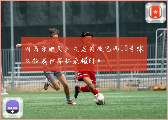 内马尔继贝利之后再披巴西10号球衣征战世界杯荣耀时刻