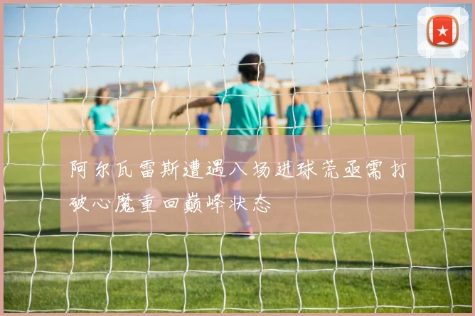 阿尔瓦雷斯遭遇八场进球荒亟需打破心魔重回巅峰状态