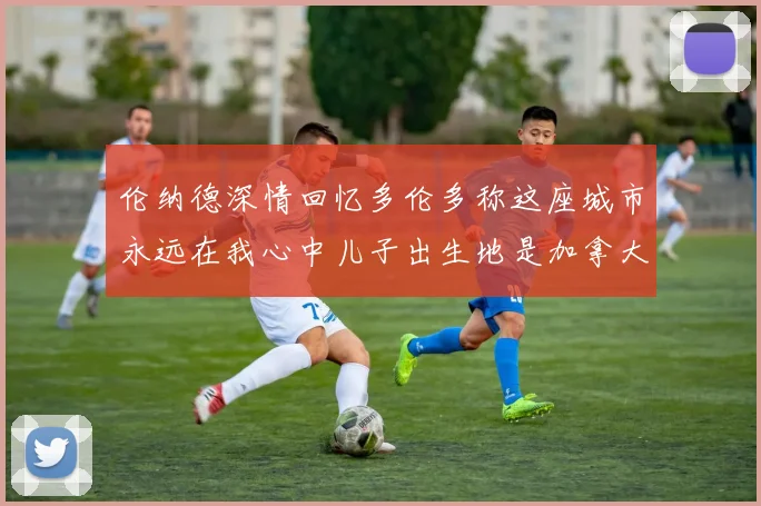 伦纳德深情回忆多伦多称这座城市永远在我心中儿子出生地是加拿大