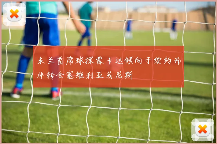 米兰首席球探蒙卡达倾向于续约而非转会塞维利亚或尼斯