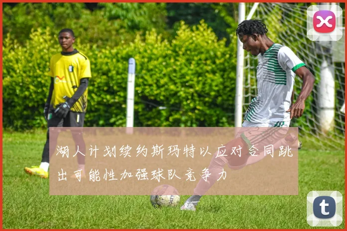 湖人计划续约斯玛特以应对合同跳出可能性加强球队竞争力