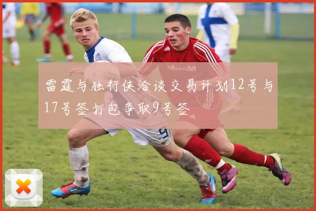 雷霆与独行侠洽谈交易计划12号与17号签打包争取9号签