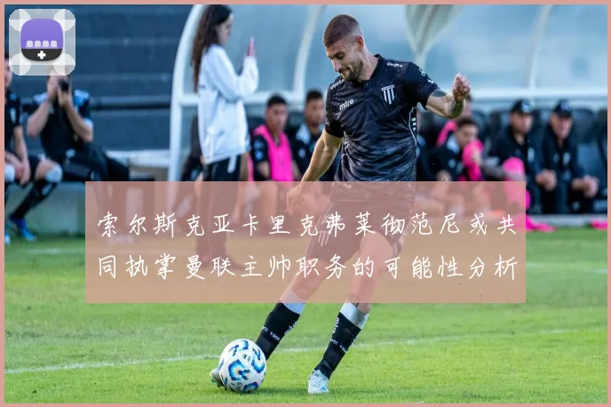索尔斯克亚卡里克弗莱彻范尼或共同执掌曼联主帅职务的可能性分析