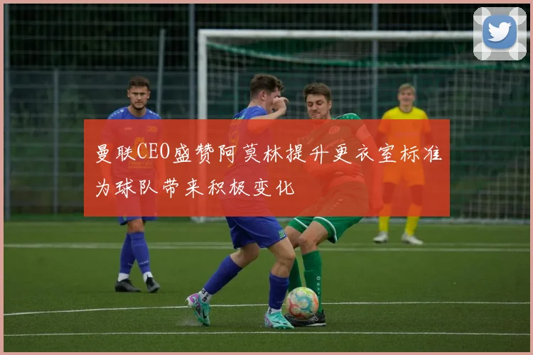 曼联CEO盛赞阿莫林提升更衣室标准为球队带来积极变化