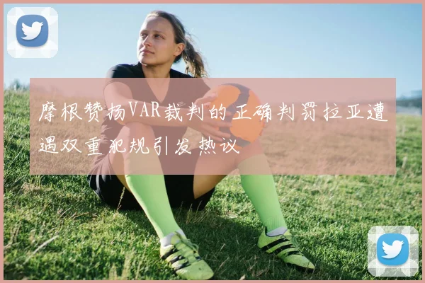 摩根赞扬VAR裁判的正确判罚拉亚遭遇双重犯规引发热议