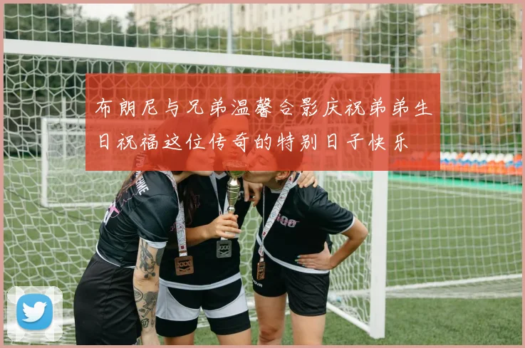 布朗尼与兄弟温馨合影庆祝弟弟生日祝福这位传奇的特别日子快乐