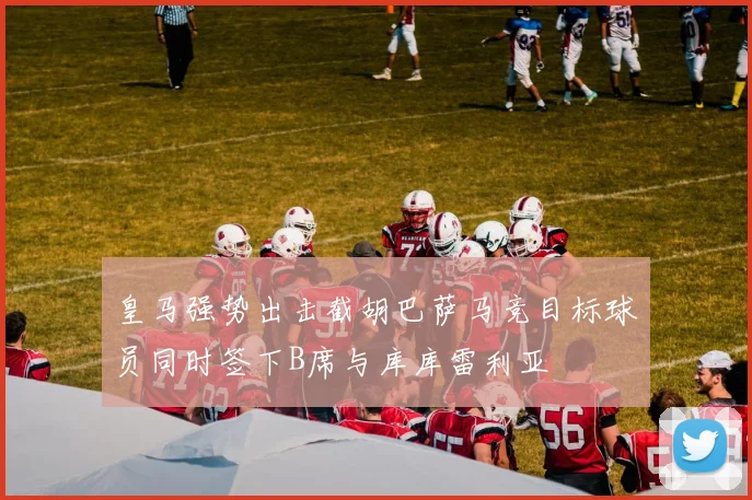 皇马强势出击截胡巴萨马竞目标球员同时签下B席与库库雷利亚