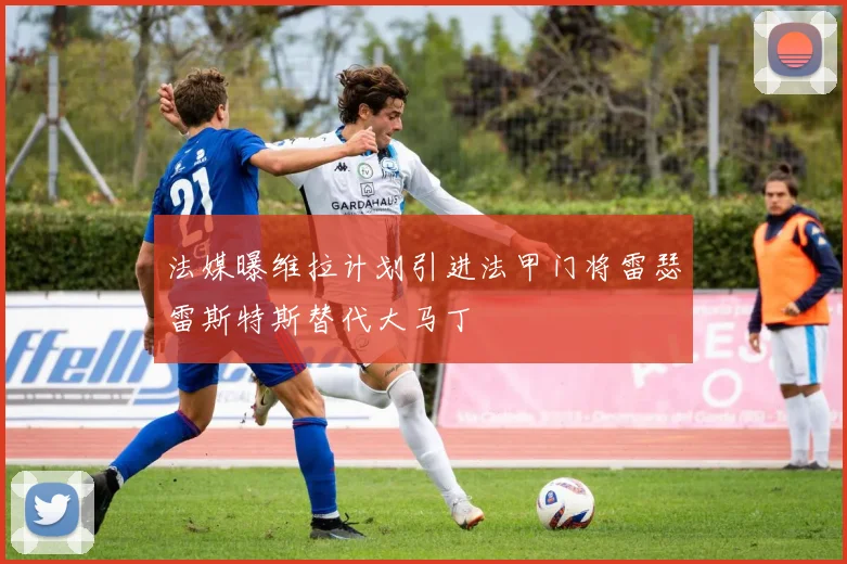 法媒曝维拉计划引进法甲门将雷瑟雷斯特斯替代大马丁