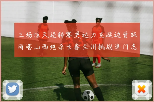 三场惊天逆转赛更达力克延边晋级海港山西绝杀长春兰州挑战津门虎