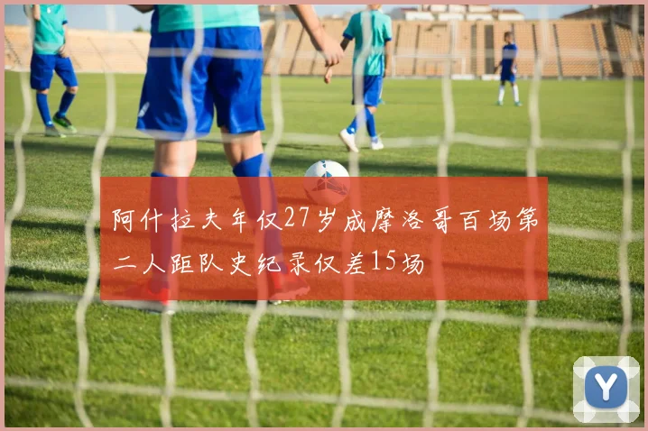 阿什拉夫年仅27岁成摩洛哥百场第二人距队史纪录仅差15场