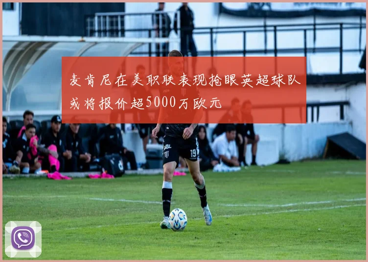 麦肯尼在美职联表现抢眼英超球队或将报价超5000万欧元