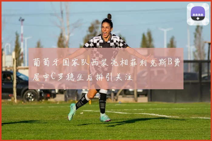 葡萄牙国家队西装亮相菲利克斯B费居中C罗稳坐后排引关注
