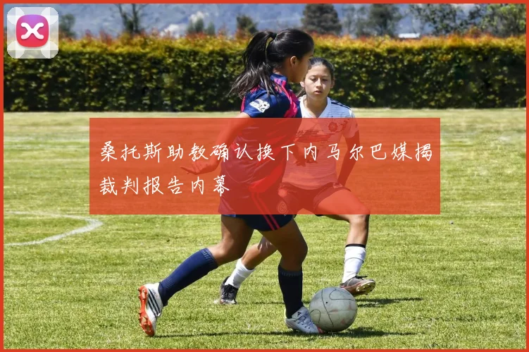 桑托斯助教确认换下内马尔巴媒揭裁判报告内幕